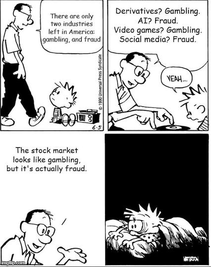 Siobhan Beeman on Bluesky detourned a Calvin and Hobbes 4-panel cartoon by Bill Waterson.

Panel 1: Calvin is playing a record when his dad walks up and says, "There are only two industries left in America: gambling, and fraud"
Panel 2: Calvin's dad says, "Derivatives? Gambling. AI? Fraud. Video games? Gambling. Social media? Fraud.
Panel 3: Calvin's dad continues, "The stock market looks like gambling, but it's actually fraud."
Panel 4: Calvin lying awake in bed looking extremely stressed.